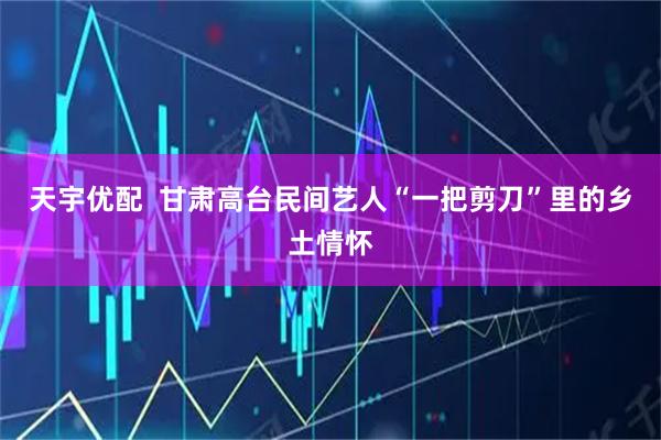 天宇优配  甘肃高台民间艺人“一把剪刀”里的乡土情怀