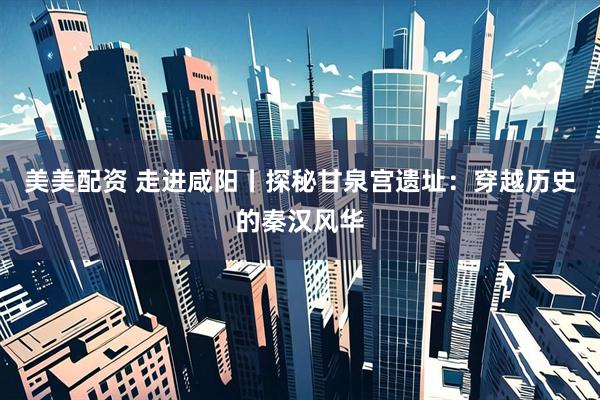 美美配资 走进咸阳丨探秘甘泉宫遗址：穿越历史的秦汉风华