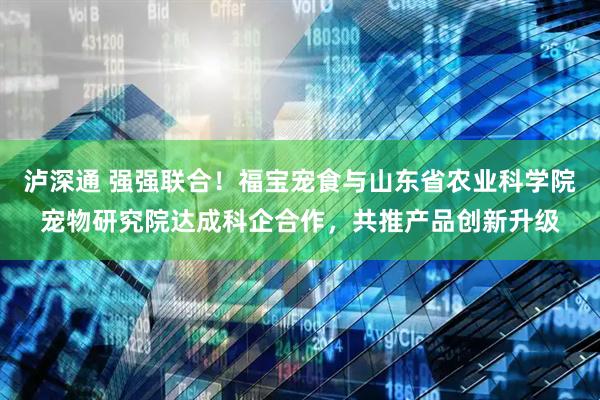 泸深通 强强联合！福宝宠食与山东省农业科学院宠物研究院达成科企合作，共推产品创新升级