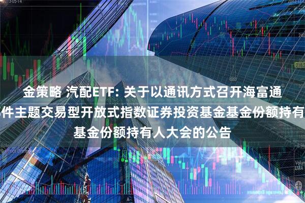 金策略 汽配ETF: 关于以通讯方式召开海富通中证汽车零部件主题交易型开放式指数证券投资基金基金份额持有人大会的公告