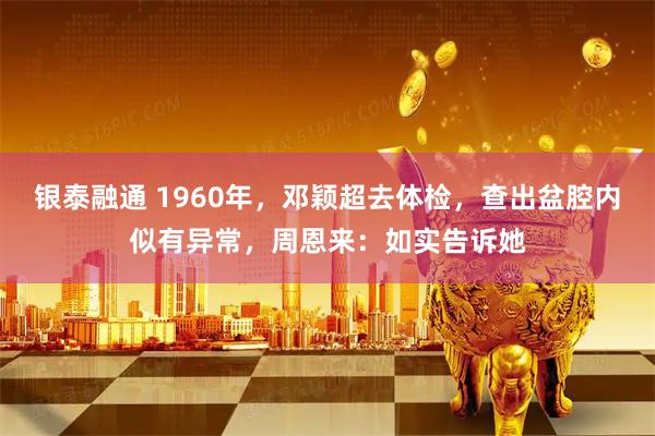 银泰融通 1960年，邓颖超去体检，查出盆腔内似有异常，周恩来：如实告诉她