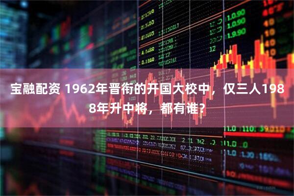 宝融配资 1962年晋衔的开国大校中，仅三人1988年升中将，都有谁？