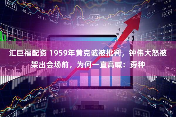 汇巨福配资 1959年黄克诚被批判，钟伟大怒被架出会场前，为何一直高喊：孬种