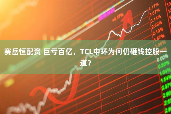 赛岳恒配资 巨亏百亿，TCL中环为何仍砸钱控股一道？
