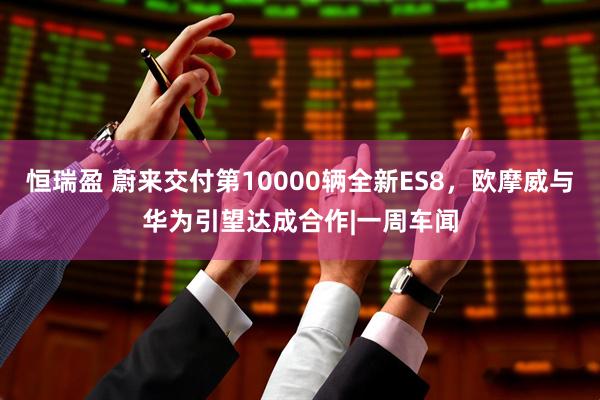恒瑞盈 蔚来交付第10000辆全新ES8，欧摩威与华为引望达成合作|一周车闻
