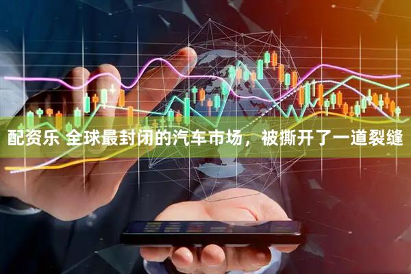 配资乐 全球最封闭的汽车市场，被撕开了一道裂缝