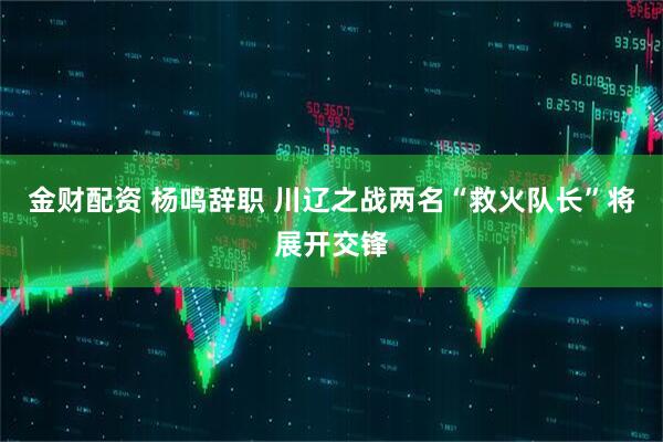 金财配资 杨鸣辞职 川辽之战两名“救火队长”将展开交锋