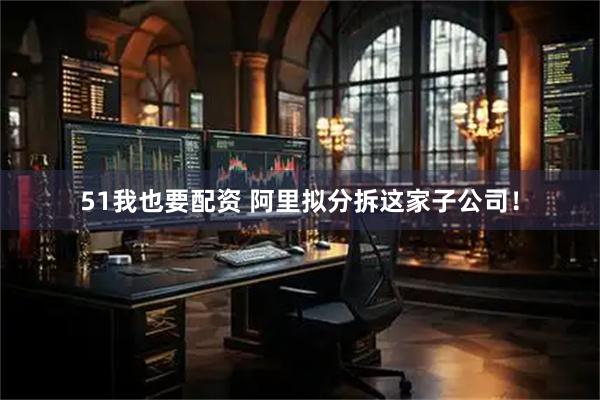51我也要配资 阿里拟分拆这家子公司！