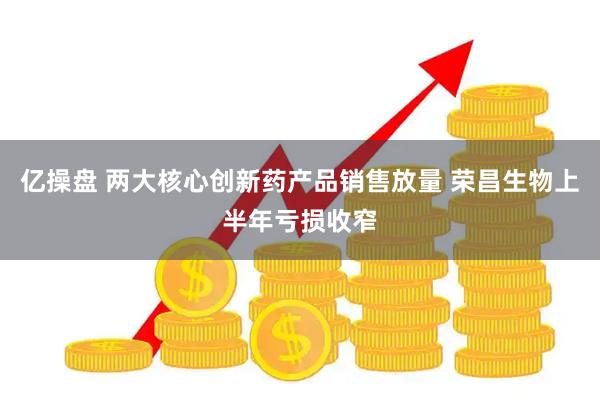 亿操盘 两大核心创新药产品销售放量 荣昌生物上半年亏损收窄