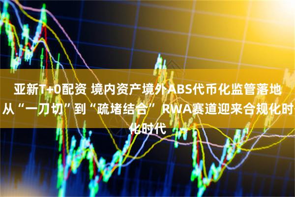 亚新T+0配资 境内资产境外ABS代币化监管落地：从“一刀切”到“疏堵结合” RWA赛道迎来合规化时代