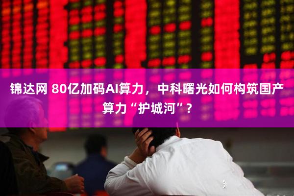 锦达网 80亿加码AI算力，中科曙光如何构筑国产算力“护城河”?