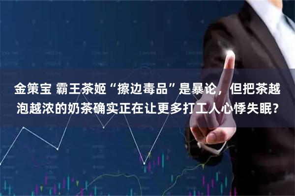 金策宝 霸王茶姬“擦边毒品”是暴论，但把茶越泡越浓的奶茶确实正在让更多打工人心悸失眠？