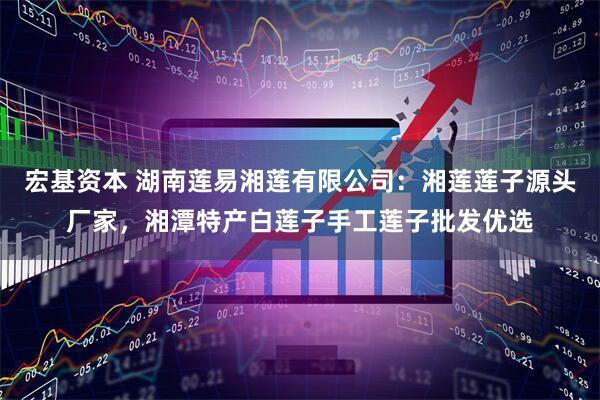 宏基资本 湖南莲易湘莲有限公司：湘莲莲子源头厂家，湘潭特产白莲子手工莲子批发优选