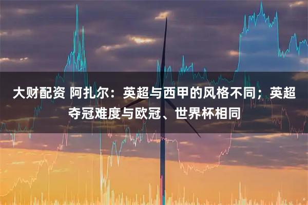 大财配资 阿扎尔：英超与西甲的风格不同；英超夺冠难度与欧冠、世界杯相同