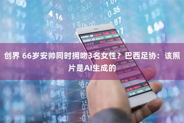 创界 66岁安帅同时拥吻3名女性？巴西足协：该照片是AI生成的