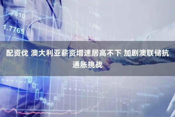 配资伐 澳大利亚薪资增速居高不下 加剧澳联储抗通胀挑战