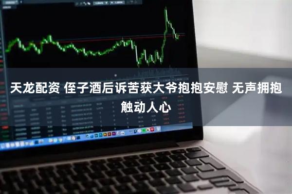 天龙配资 侄子酒后诉苦获大爷抱抱安慰 无声拥抱触动人心