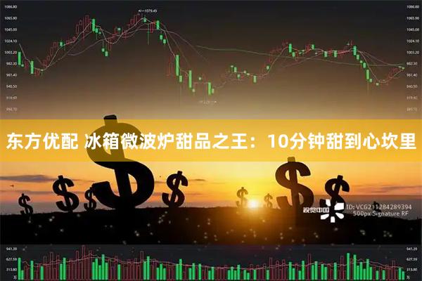 东方优配 冰箱微波炉甜品之王：10分钟甜到心坎里