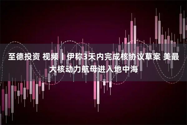 至德投资 视频丨伊称3天内完成核协议草案 美最大核动力航母进入地中海