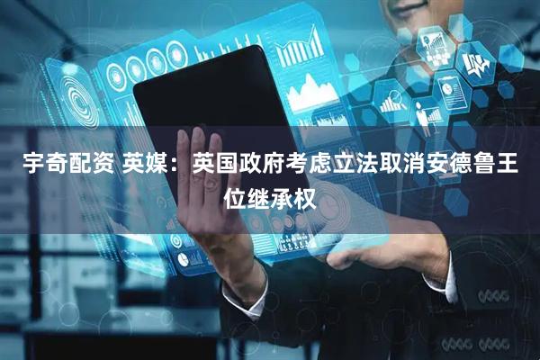 宇奇配资 英媒：英国政府考虑立法取消安德鲁王位继承权