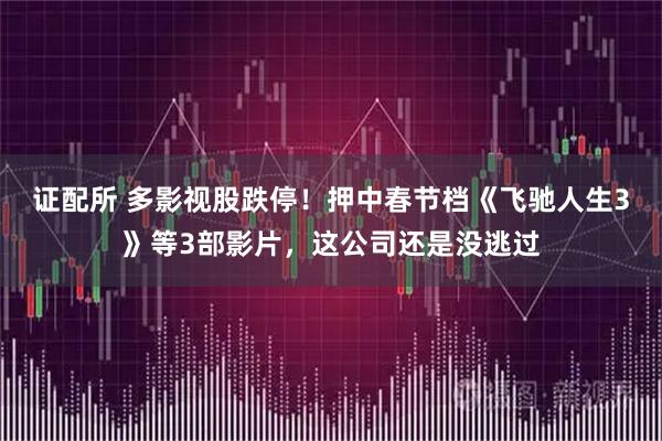 证配所 多影视股跌停！押中春节档《飞驰人生3》等3部影片，这公司还是没逃过