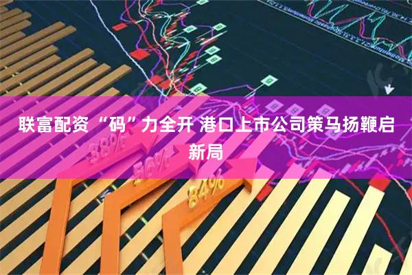 联富配资 “码”力全开 港口上市公司策马扬鞭启新局