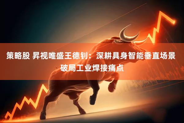 策略股 昇视唯盛王德钊：深耕具身智能垂直场景 破局工业焊接痛点
