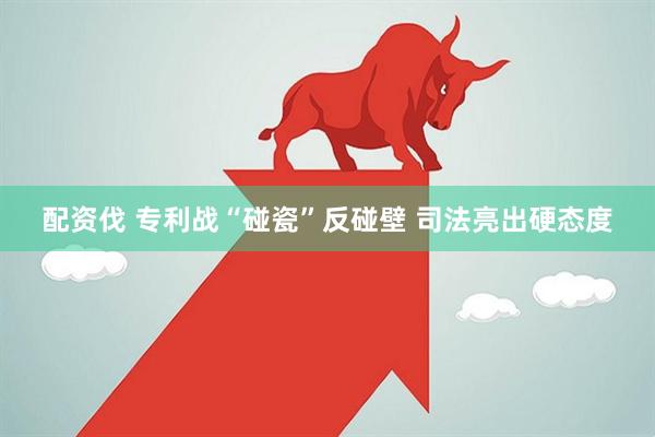 配资伐 专利战“碰瓷”反碰壁 司法亮出硬态度