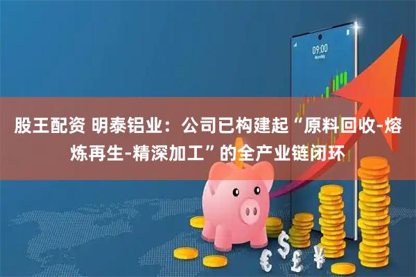 股王配资 明泰铝业：公司已构建起“原料回收-熔炼再生-精深加工”的全产业链闭环