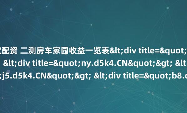 蚂蚁配资 二测房车家园收益一览表<div title="ic.d5k4.CN"> <div title="ny.d5k4.CN"> <div title="j5.d5k4.CN"> <div t