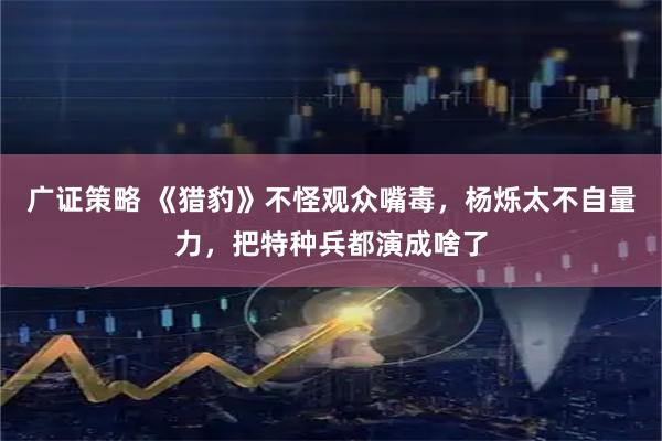 广证策略 《猎豹》不怪观众嘴毒，杨烁太不自量力，把特种兵都演成啥了