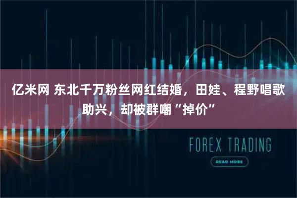 亿米网 东北千万粉丝网红结婚，田娃、程野唱歌助兴，却被群嘲“掉价”