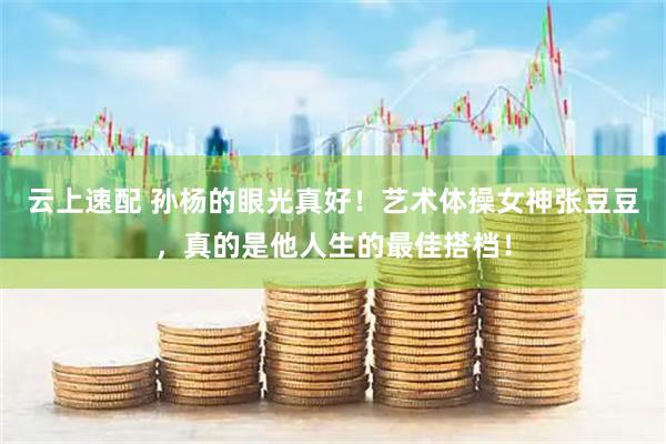 云上速配 孙杨的眼光真好！艺术体操女神张豆豆，真的是他人生的最佳搭档！