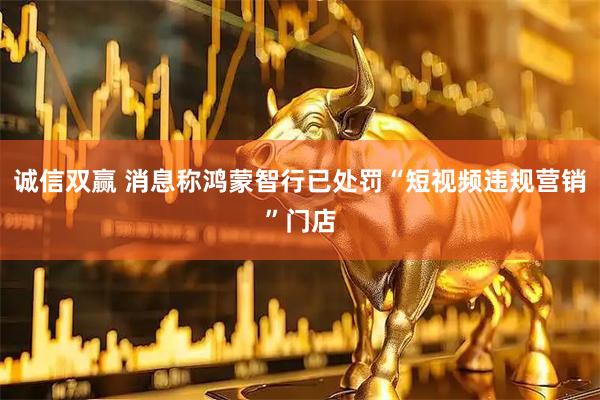 诚信双赢 消息称鸿蒙智行已处罚“短视频违规营销”门店