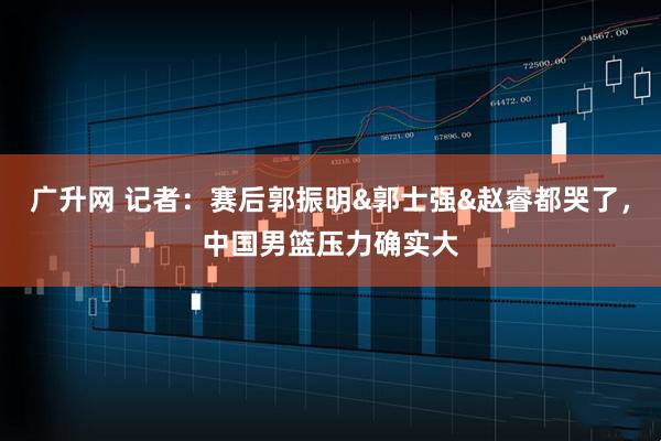 广升网 记者：赛后郭振明&郭士强&赵睿都哭了，中国男篮压力确实大