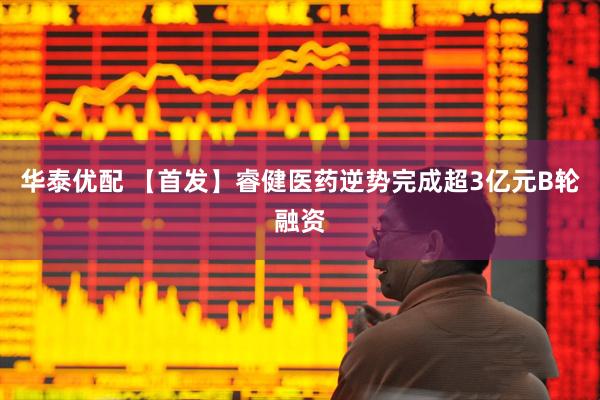 华泰优配 【首发】睿健医药逆势完成超3亿元B轮融资