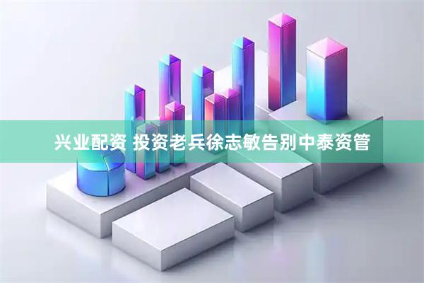 兴业配资 投资老兵徐志敏告别中泰资管